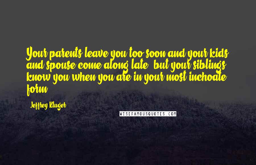 Jeffrey Kluger Quotes: Your parents leave you too soon and your kids and spouse come along late, but your siblings know you when you are in your most inchoate form.