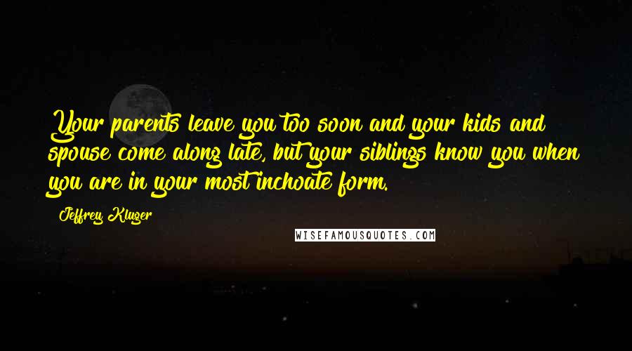 Jeffrey Kluger Quotes: Your parents leave you too soon and your kids and spouse come along late, but your siblings know you when you are in your most inchoate form.