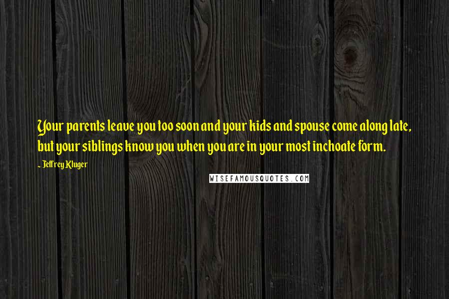 Jeffrey Kluger Quotes: Your parents leave you too soon and your kids and spouse come along late, but your siblings know you when you are in your most inchoate form.