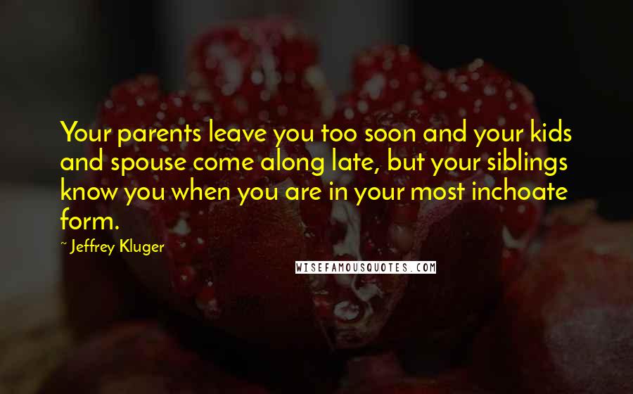 Jeffrey Kluger Quotes: Your parents leave you too soon and your kids and spouse come along late, but your siblings know you when you are in your most inchoate form.