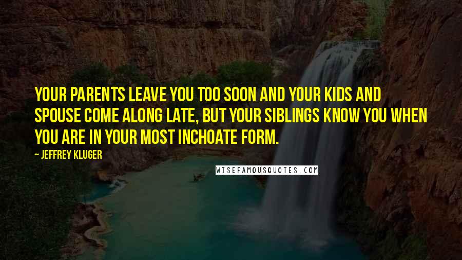 Jeffrey Kluger Quotes: Your parents leave you too soon and your kids and spouse come along late, but your siblings know you when you are in your most inchoate form.