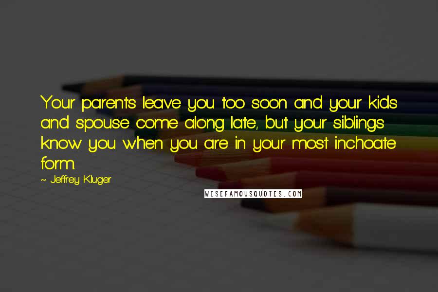 Jeffrey Kluger Quotes: Your parents leave you too soon and your kids and spouse come along late, but your siblings know you when you are in your most inchoate form.