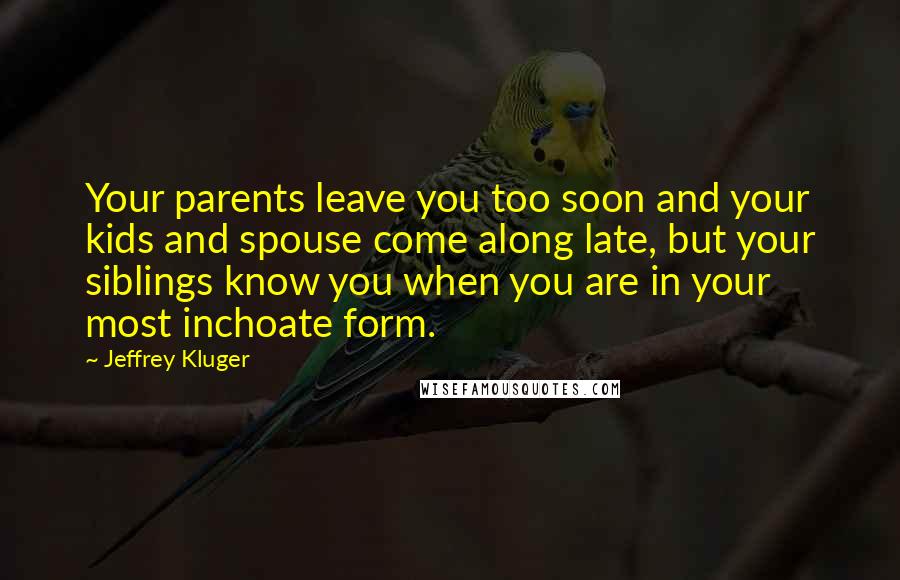 Jeffrey Kluger Quotes: Your parents leave you too soon and your kids and spouse come along late, but your siblings know you when you are in your most inchoate form.