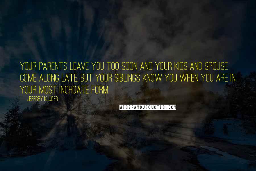 Jeffrey Kluger Quotes: Your parents leave you too soon and your kids and spouse come along late, but your siblings know you when you are in your most inchoate form.