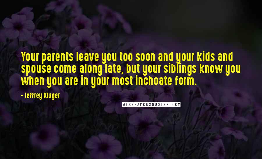 Jeffrey Kluger Quotes: Your parents leave you too soon and your kids and spouse come along late, but your siblings know you when you are in your most inchoate form.