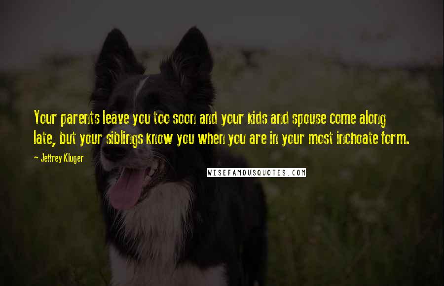 Jeffrey Kluger Quotes: Your parents leave you too soon and your kids and spouse come along late, but your siblings know you when you are in your most inchoate form.