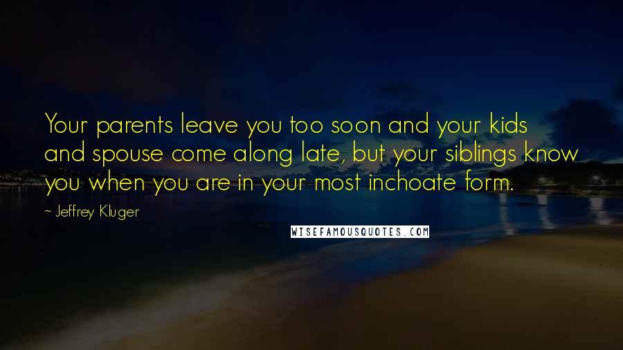 Jeffrey Kluger Quotes: Your parents leave you too soon and your kids and spouse come along late, but your siblings know you when you are in your most inchoate form.