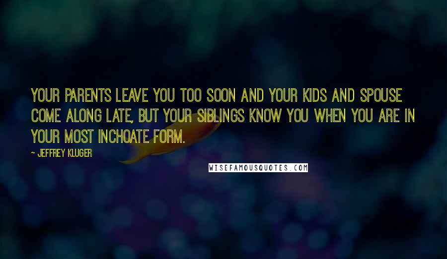 Jeffrey Kluger Quotes: Your parents leave you too soon and your kids and spouse come along late, but your siblings know you when you are in your most inchoate form.