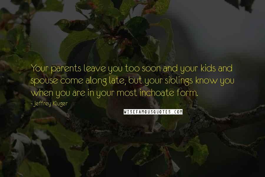 Jeffrey Kluger Quotes: Your parents leave you too soon and your kids and spouse come along late, but your siblings know you when you are in your most inchoate form.