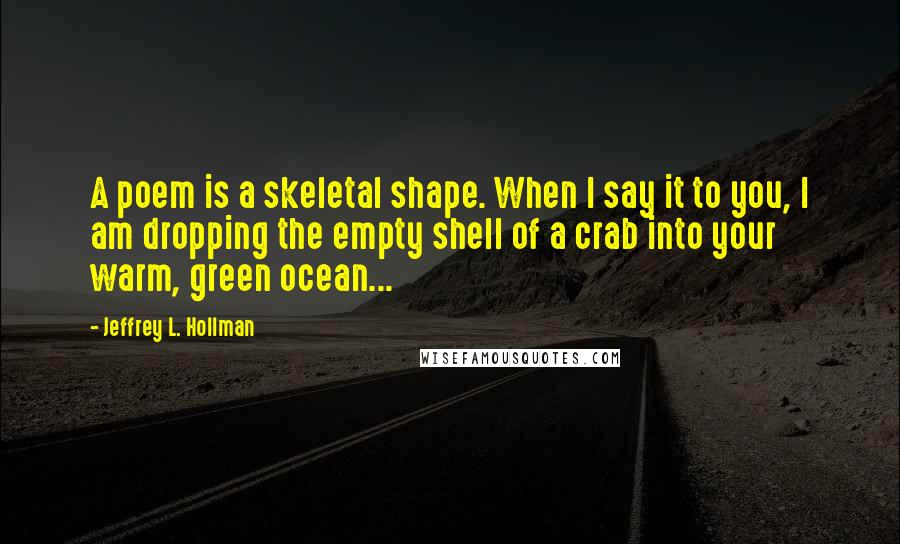 Jeffrey L. Hollman Quotes: A poem is a skeletal shape. When I say it to you, I am dropping the empty shell of a crab into your warm, green ocean...