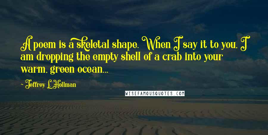 Jeffrey L. Hollman Quotes: A poem is a skeletal shape. When I say it to you, I am dropping the empty shell of a crab into your warm, green ocean...