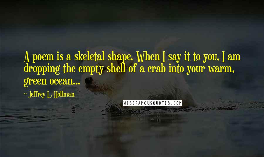 Jeffrey L. Hollman Quotes: A poem is a skeletal shape. When I say it to you, I am dropping the empty shell of a crab into your warm, green ocean...