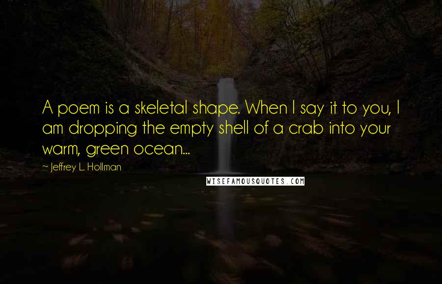 Jeffrey L. Hollman Quotes: A poem is a skeletal shape. When I say it to you, I am dropping the empty shell of a crab into your warm, green ocean...