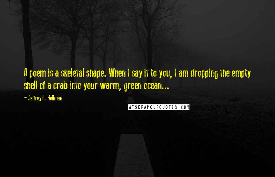 Jeffrey L. Hollman Quotes: A poem is a skeletal shape. When I say it to you, I am dropping the empty shell of a crab into your warm, green ocean...