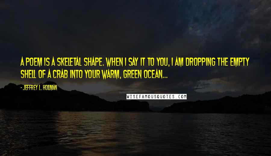 Jeffrey L. Hollman Quotes: A poem is a skeletal shape. When I say it to you, I am dropping the empty shell of a crab into your warm, green ocean...