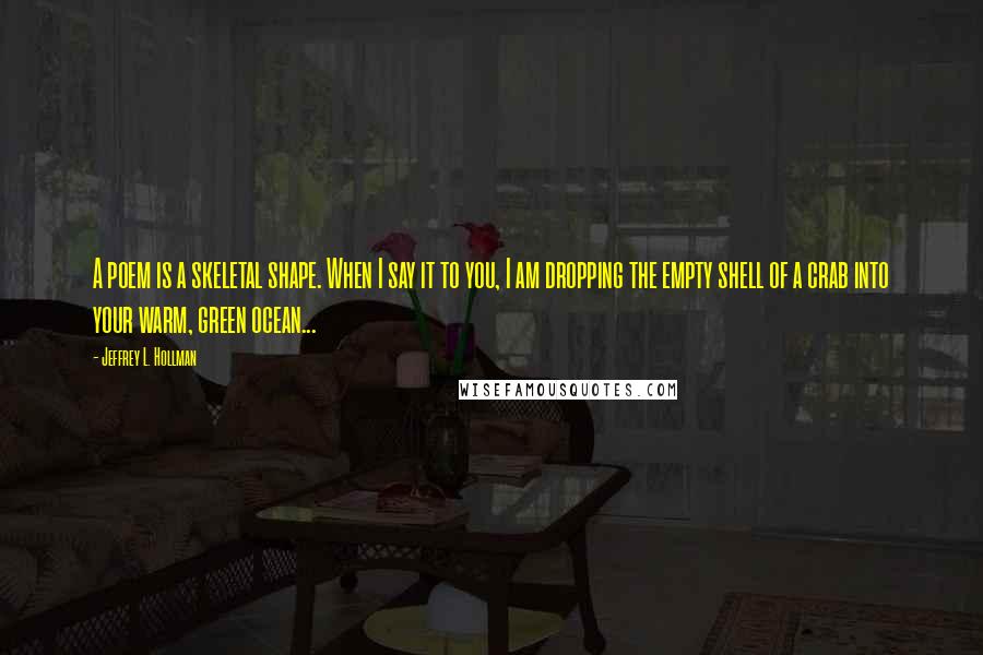 Jeffrey L. Hollman Quotes: A poem is a skeletal shape. When I say it to you, I am dropping the empty shell of a crab into your warm, green ocean...