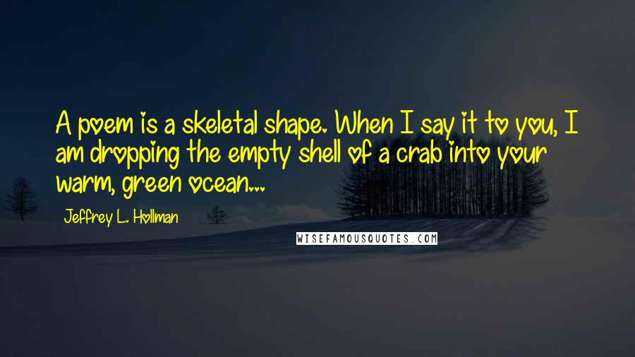 Jeffrey L. Hollman Quotes: A poem is a skeletal shape. When I say it to you, I am dropping the empty shell of a crab into your warm, green ocean...