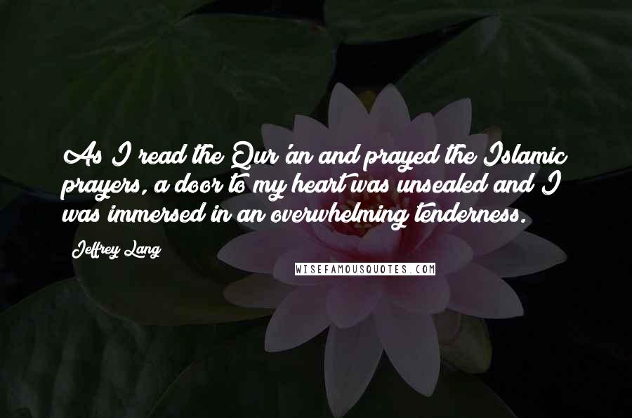 Jeffrey Lang Quotes: As I read the Qur'an and prayed the Islamic prayers, a door to my heart was unsealed and I was immersed in an overwhelming tenderness.