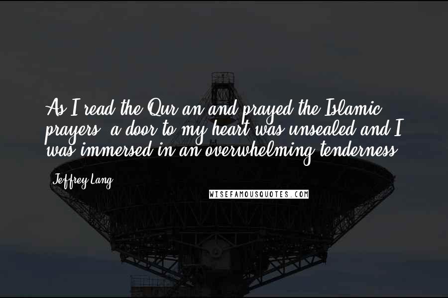 Jeffrey Lang Quotes: As I read the Qur'an and prayed the Islamic prayers, a door to my heart was unsealed and I was immersed in an overwhelming tenderness.