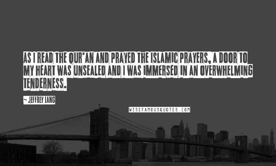 Jeffrey Lang Quotes: As I read the Qur'an and prayed the Islamic prayers, a door to my heart was unsealed and I was immersed in an overwhelming tenderness.