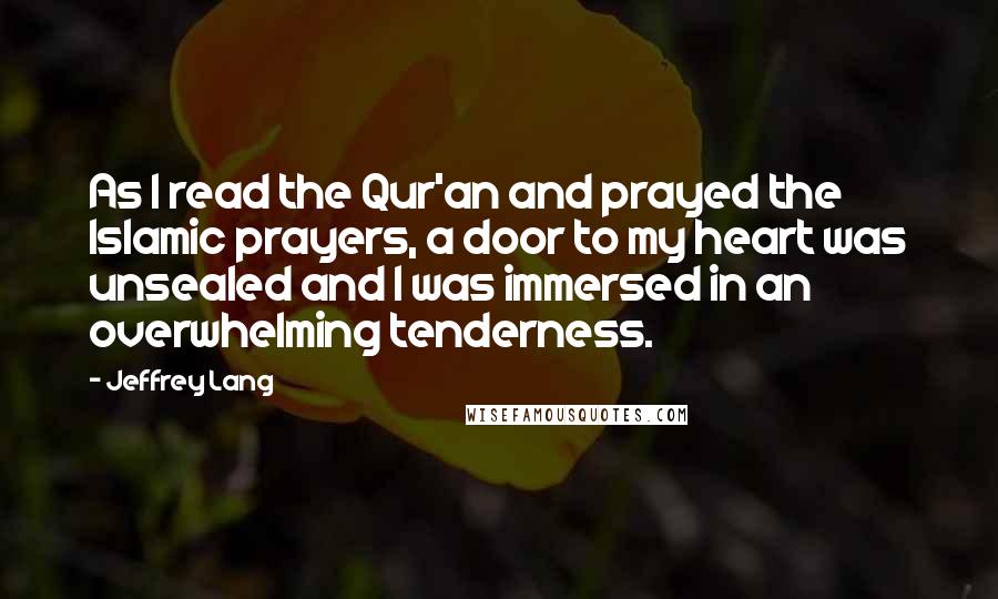 Jeffrey Lang Quotes: As I read the Qur'an and prayed the Islamic prayers, a door to my heart was unsealed and I was immersed in an overwhelming tenderness.