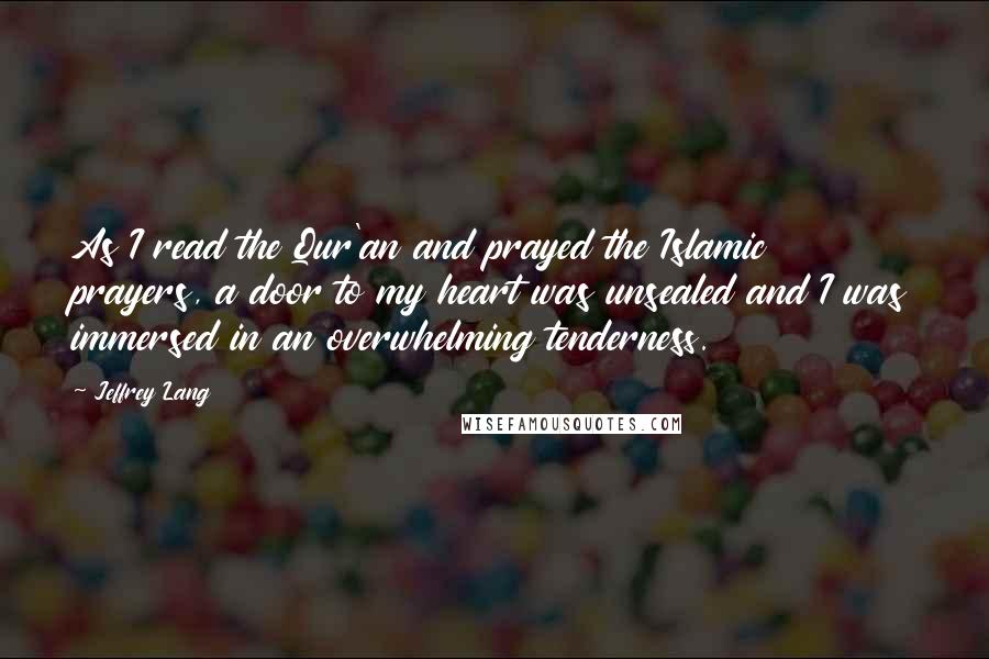 Jeffrey Lang Quotes: As I read the Qur'an and prayed the Islamic prayers, a door to my heart was unsealed and I was immersed in an overwhelming tenderness.