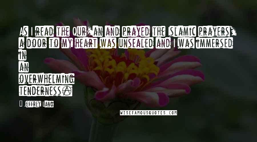 Jeffrey Lang Quotes: As I read the Qur'an and prayed the Islamic prayers, a door to my heart was unsealed and I was immersed in an overwhelming tenderness.