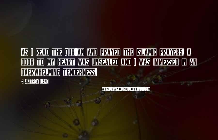 Jeffrey Lang Quotes: As I read the Qur'an and prayed the Islamic prayers, a door to my heart was unsealed and I was immersed in an overwhelming tenderness.