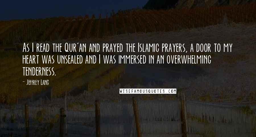 Jeffrey Lang Quotes: As I read the Qur'an and prayed the Islamic prayers, a door to my heart was unsealed and I was immersed in an overwhelming tenderness.