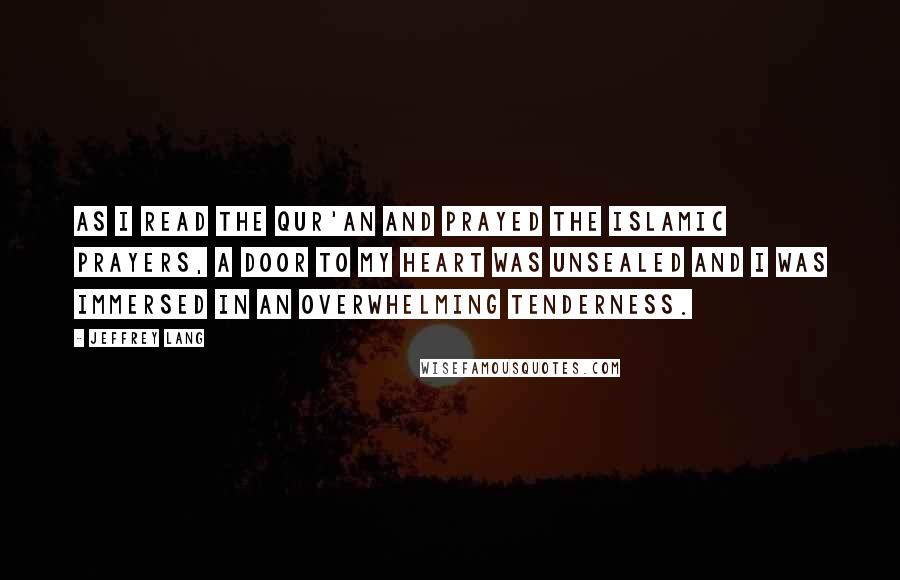 Jeffrey Lang Quotes: As I read the Qur'an and prayed the Islamic prayers, a door to my heart was unsealed and I was immersed in an overwhelming tenderness.