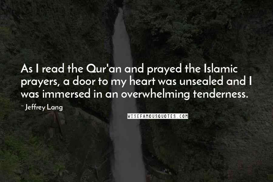 Jeffrey Lang Quotes: As I read the Qur'an and prayed the Islamic prayers, a door to my heart was unsealed and I was immersed in an overwhelming tenderness.