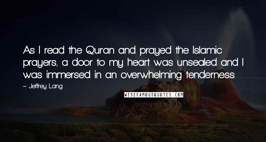 Jeffrey Lang Quotes: As I read the Qur'an and prayed the Islamic prayers, a door to my heart was unsealed and I was immersed in an overwhelming tenderness.