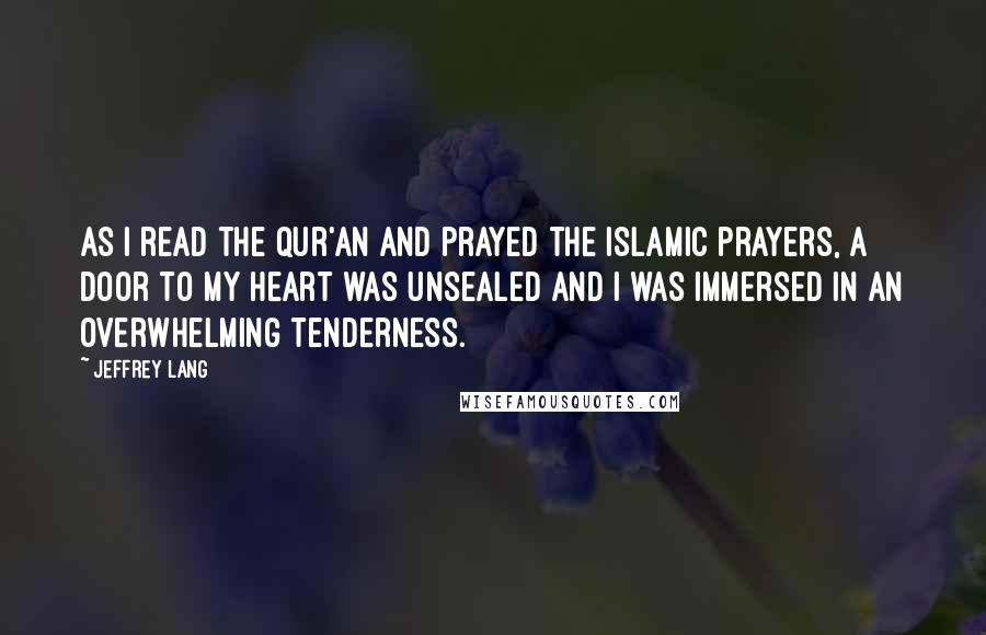 Jeffrey Lang Quotes: As I read the Qur'an and prayed the Islamic prayers, a door to my heart was unsealed and I was immersed in an overwhelming tenderness.