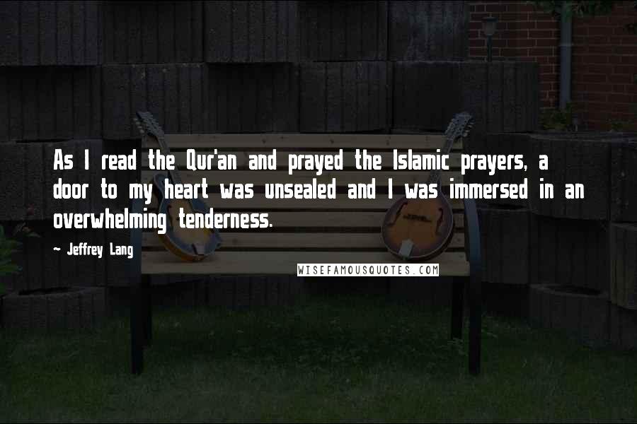 Jeffrey Lang Quotes: As I read the Qur'an and prayed the Islamic prayers, a door to my heart was unsealed and I was immersed in an overwhelming tenderness.