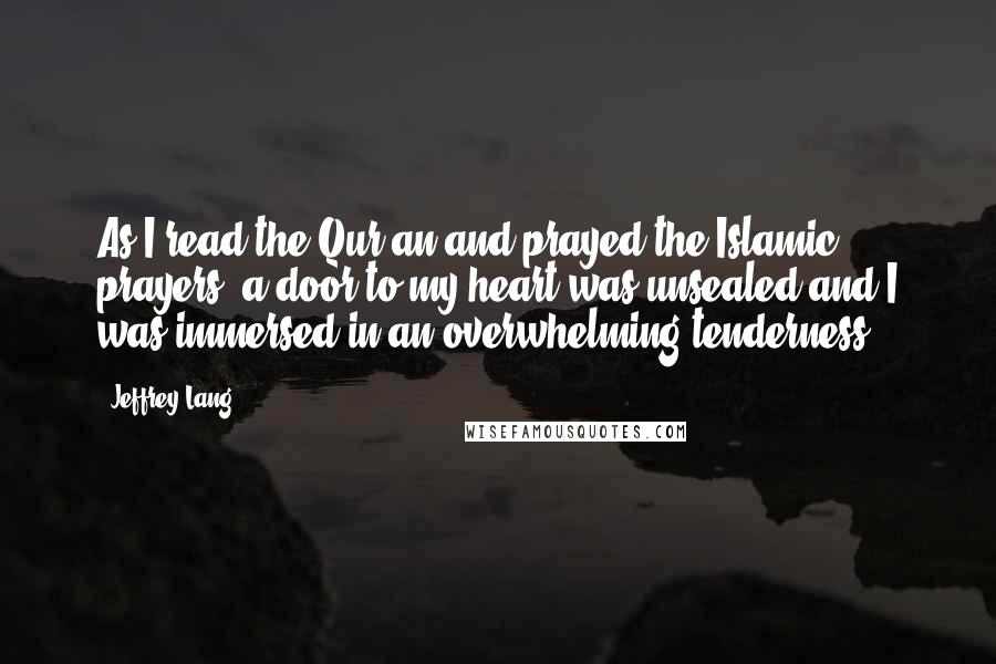 Jeffrey Lang Quotes: As I read the Qur'an and prayed the Islamic prayers, a door to my heart was unsealed and I was immersed in an overwhelming tenderness.