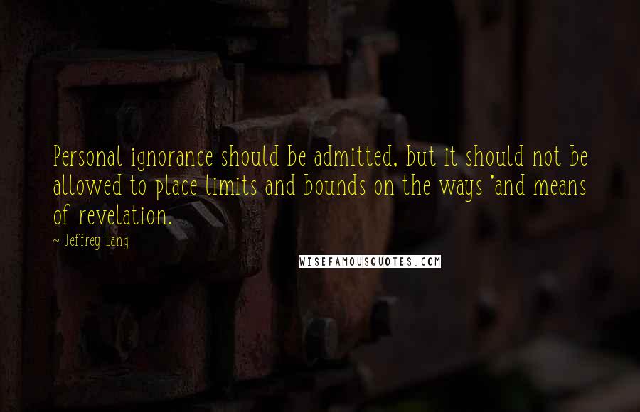 Jeffrey Lang Quotes: Personal ignorance should be admitted, but it should not be allowed to place limits and bounds on the ways 'and means of revelation.