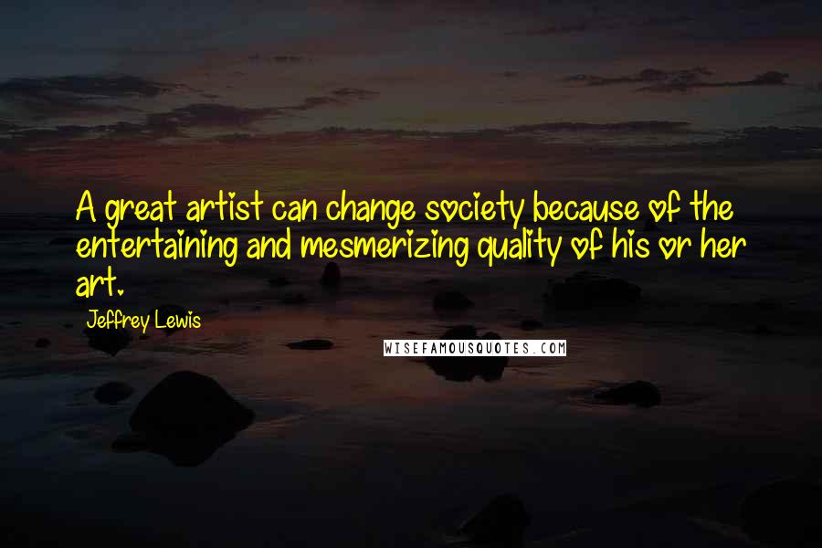 Jeffrey Lewis Quotes: A great artist can change society because of the entertaining and mesmerizing quality of his or her art.