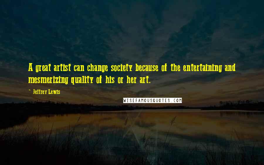 Jeffrey Lewis Quotes: A great artist can change society because of the entertaining and mesmerizing quality of his or her art.