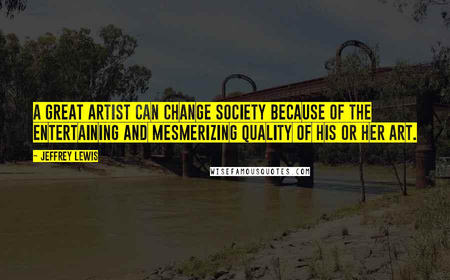 Jeffrey Lewis Quotes: A great artist can change society because of the entertaining and mesmerizing quality of his or her art.