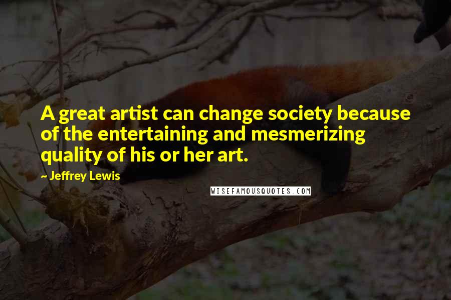 Jeffrey Lewis Quotes: A great artist can change society because of the entertaining and mesmerizing quality of his or her art.