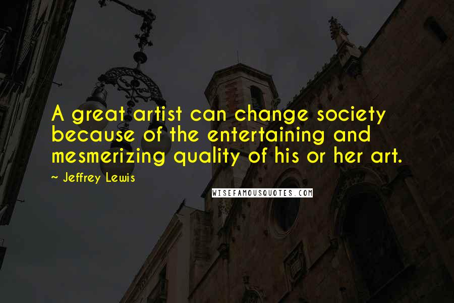 Jeffrey Lewis Quotes: A great artist can change society because of the entertaining and mesmerizing quality of his or her art.