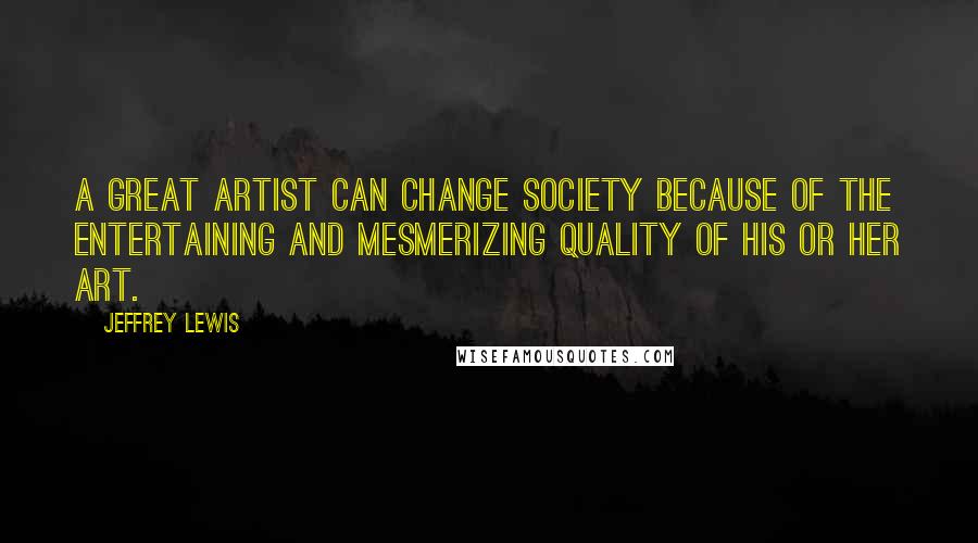 Jeffrey Lewis Quotes: A great artist can change society because of the entertaining and mesmerizing quality of his or her art.