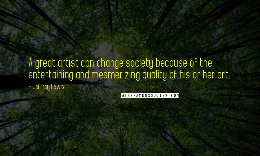 Jeffrey Lewis Quotes: A great artist can change society because of the entertaining and mesmerizing quality of his or her art.