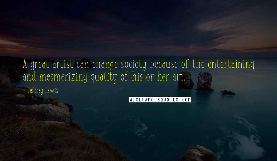 Jeffrey Lewis Quotes: A great artist can change society because of the entertaining and mesmerizing quality of his or her art.