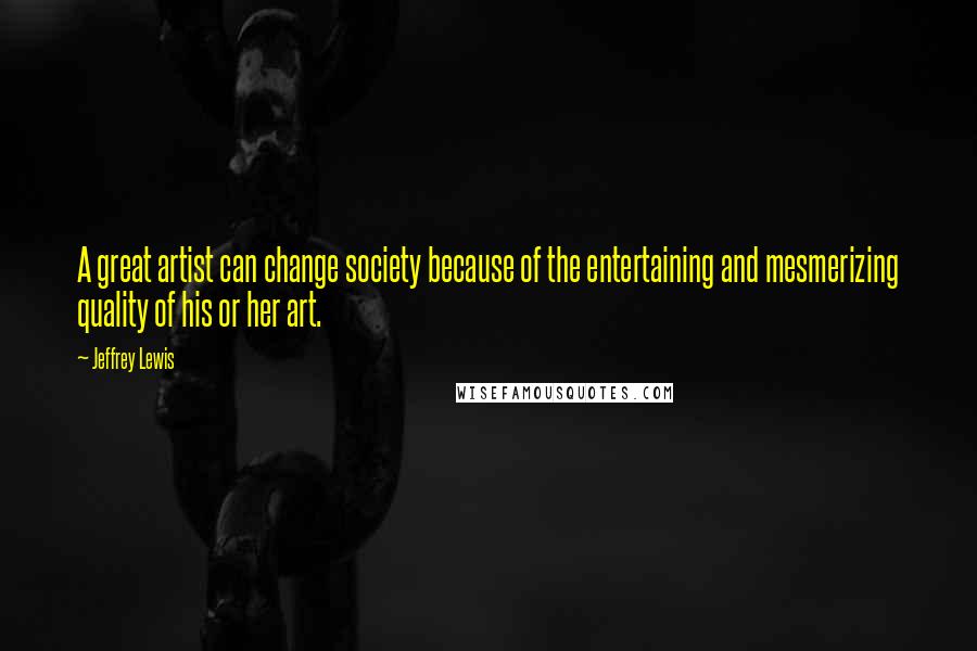 Jeffrey Lewis Quotes: A great artist can change society because of the entertaining and mesmerizing quality of his or her art.