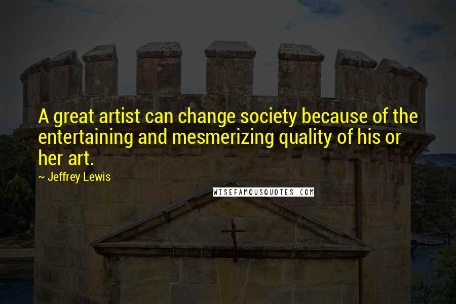 Jeffrey Lewis Quotes: A great artist can change society because of the entertaining and mesmerizing quality of his or her art.