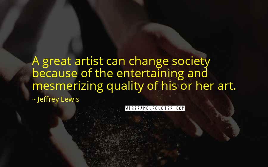 Jeffrey Lewis Quotes: A great artist can change society because of the entertaining and mesmerizing quality of his or her art.