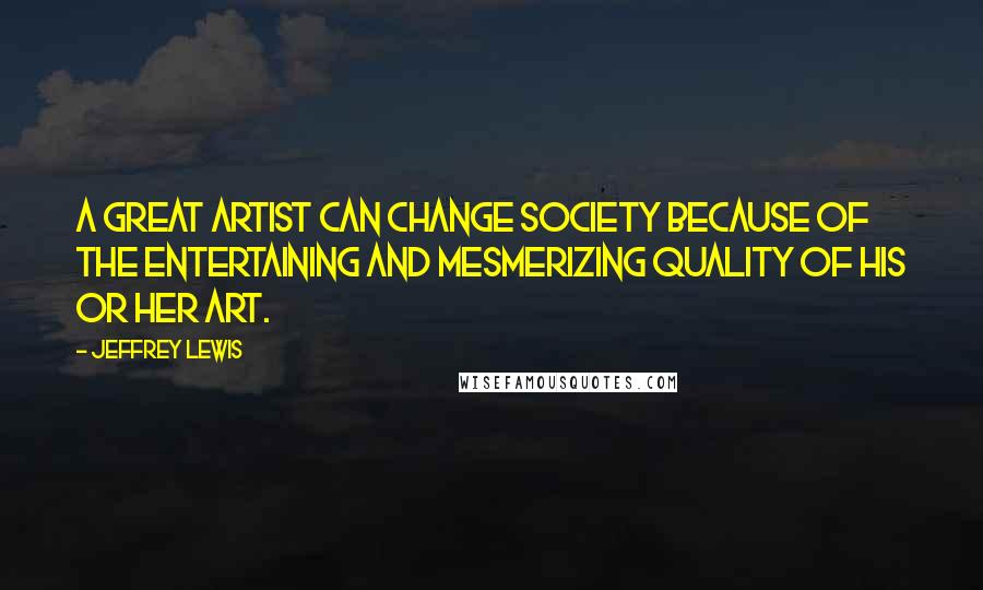 Jeffrey Lewis Quotes: A great artist can change society because of the entertaining and mesmerizing quality of his or her art.