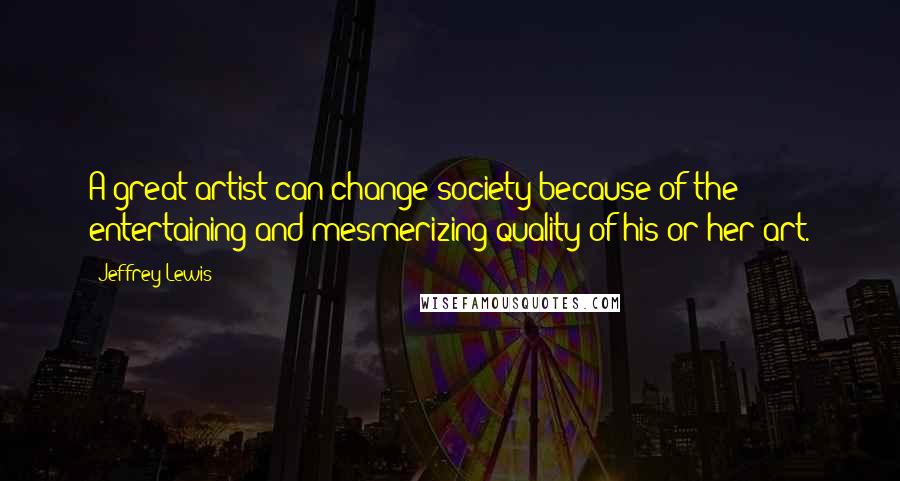 Jeffrey Lewis Quotes: A great artist can change society because of the entertaining and mesmerizing quality of his or her art.