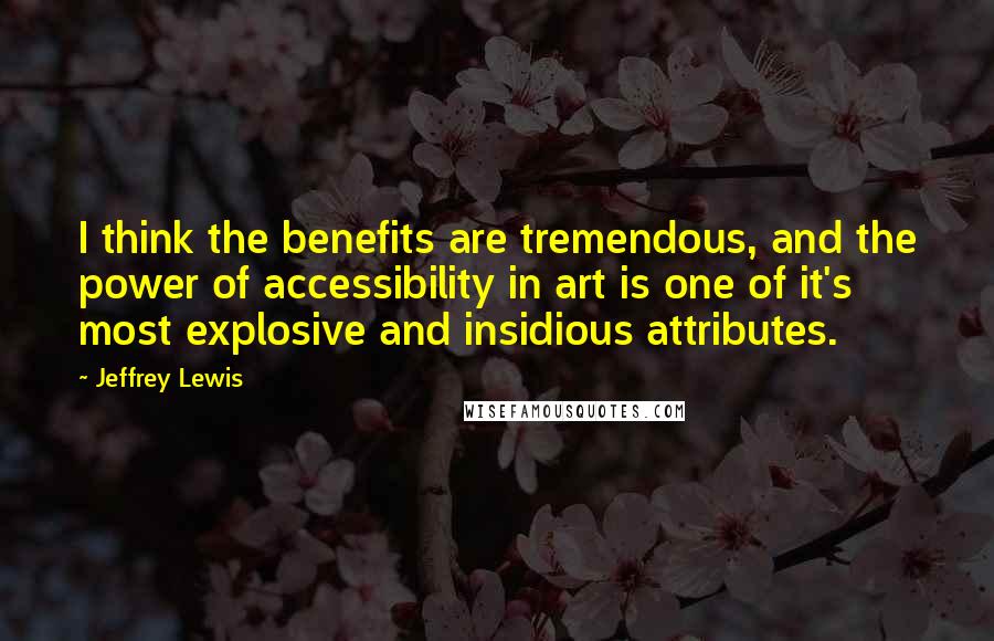 Jeffrey Lewis Quotes: I think the benefits are tremendous, and the power of accessibility in art is one of it's most explosive and insidious attributes.